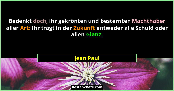 Bedenkt doch, ihr gekrönten und besternten Machthaber aller Art: Ihr tragt in der Zukunft entweder alle Schuld oder allen Glanz.... - Jean Paul