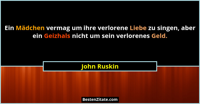 Ein Mädchen vermag um ihre verlorene Liebe zu singen, aber ein Geizhals nicht um sein verlorenes Geld.... - John Ruskin