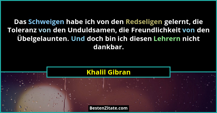 Das Schweigen habe ich von den Redseligen gelernt, die Toleranz von den Unduldsamen, die Freundlichkeit von den Übelgelaunten. Und doc... - Khalil Gibran