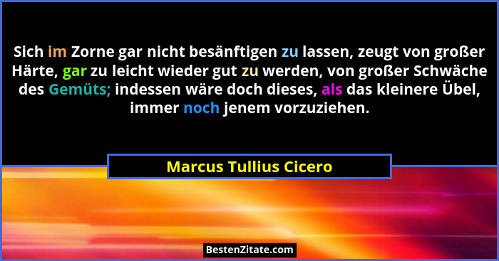 Sich im Zorne gar nicht besänftigen zu lassen, zeugt von großer Härte, gar zu leicht wieder gut zu werden, von großer Schwäche... - Marcus Tullius Cicero
