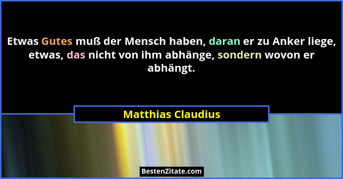 Etwas Gutes muß der Mensch haben, daran er zu Anker liege, etwas, das nicht von ihm abhänge, sondern wovon er abhängt.... - Matthias Claudius