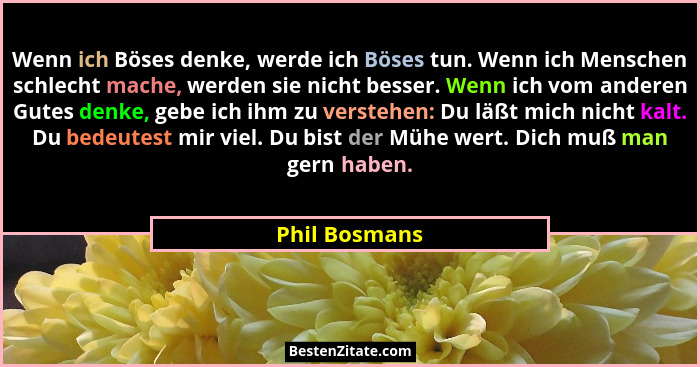Wenn ich Böses denke, werde ich Böses tun. Wenn ich Menschen schlecht mache, werden sie nicht besser. Wenn ich vom anderen Gutes denke,... - Phil Bosmans