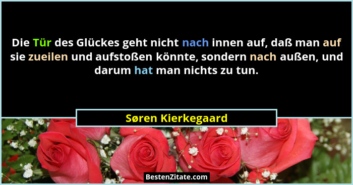 Die Tür des Glückes geht nicht nach innen auf, daß man auf sie zueilen und aufstoßen könnte, sondern nach außen, und darum hat man... - Søren Kierkegaard