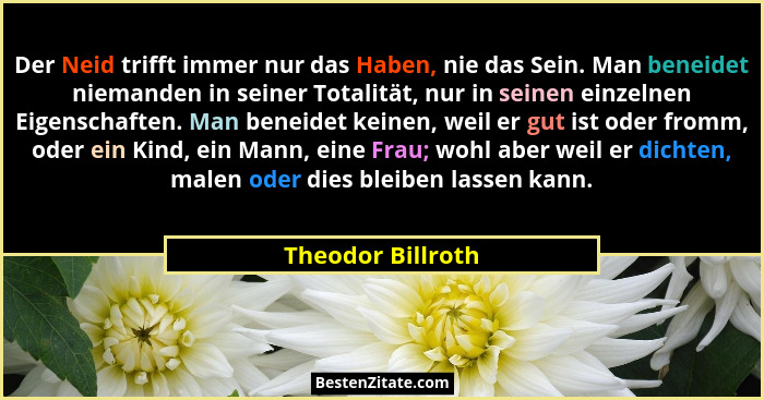 Der Neid trifft immer nur das Haben, nie das Sein. Man beneidet niemanden in seiner Totalität, nur in seinen einzelnen Eigenschafte... - Theodor Billroth