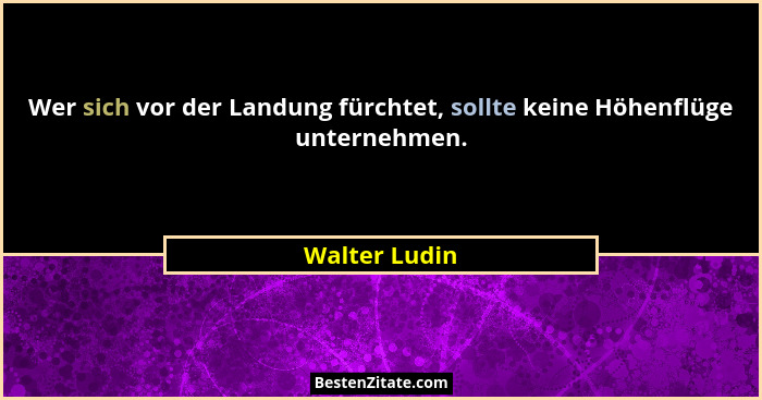 Wer sich vor der Landung fürchtet, sollte keine Höhenflüge unternehmen.... - Walter Ludin