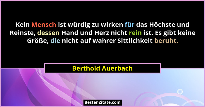 Kein Mensch ist würdig zu wirken für das Höchste und Reinste, dessen Hand und Herz nicht rein ist. Es gibt keine Größe, die nicht... - Berthold Auerbach
