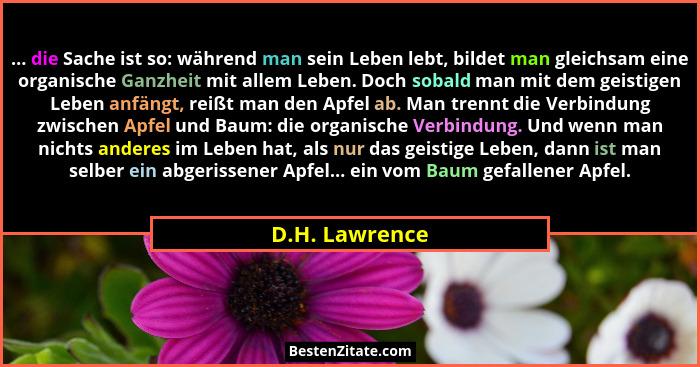 ... die Sache ist so: während man sein Leben lebt, bildet man gleichsam eine organische Ganzheit mit allem Leben. Doch sobald man mit... - D.H. Lawrence