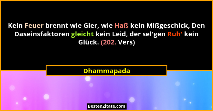 Kein Feuer brennt wie Gier, wie Haß kein Mißgeschick, Den Daseinsfaktoren gleicht kein Leid, der sel'gen Ruh' kein Glück. (202. V... - Dhammapada