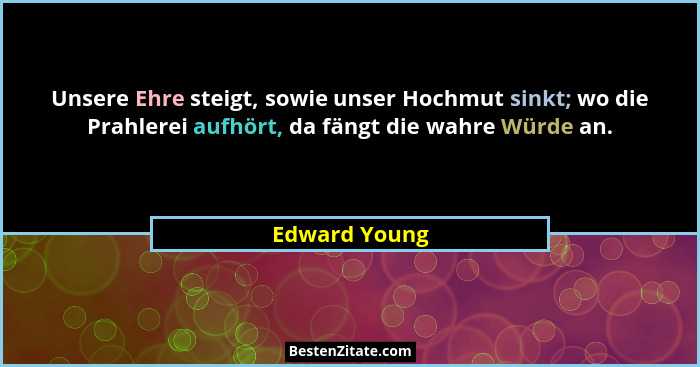 Unsere Ehre steigt, sowie unser Hochmut sinkt; wo die Prahlerei aufhört, da fängt die wahre Würde an.... - Edward Young