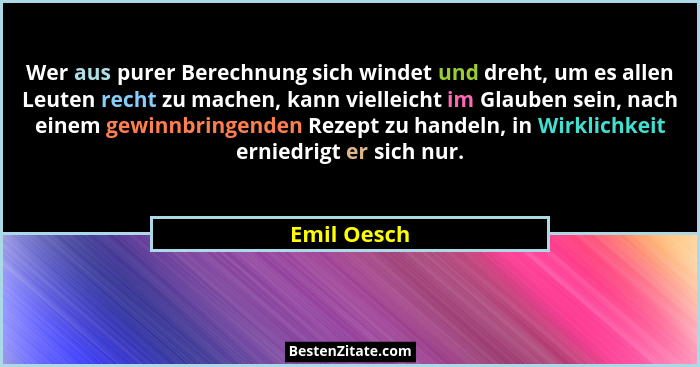 Wer aus purer Berechnung sich windet und dreht, um es allen Leuten recht zu machen, kann vielleicht im Glauben sein, nach einem gewinnbri... - Emil Oesch