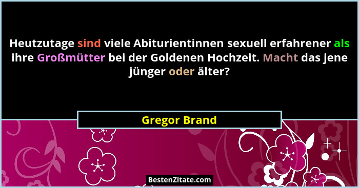 Heutzutage sind viele Abiturientinnen sexuell erfahrener als ihre Großmütter bei der Goldenen Hochzeit. Macht das jene jünger oder älte... - Gregor Brand