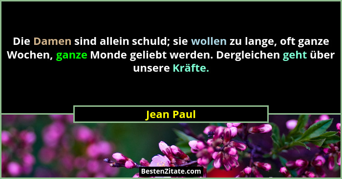 Die Damen sind allein schuld; sie wollen zu lange, oft ganze Wochen, ganze Monde geliebt werden. Dergleichen geht über unsere Kräfte.... - Jean Paul