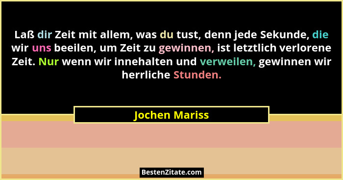 Laß dir Zeit mit allem, was du tust, denn jede Sekunde, die wir uns beeilen, um Zeit zu gewinnen, ist letztlich verlorene Zeit. Nur we... - Jochen Mariss