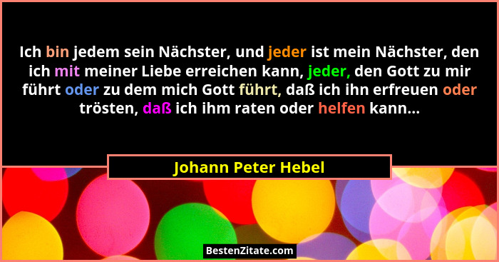 Ich bin jedem sein Nächster, und jeder ist mein Nächster, den ich mit meiner Liebe erreichen kann, jeder, den Gott zu mir führt o... - Johann Peter Hebel