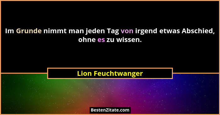 Im Grunde nimmt man jeden Tag von irgend etwas Abschied, ohne es zu wissen.... - Lion Feuchtwanger
