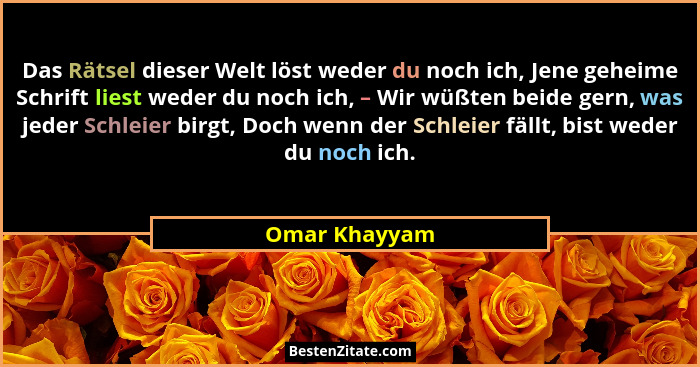 Das Rätsel dieser Welt löst weder du noch ich, Jene geheime Schrift liest weder du noch ich, – Wir wüßten beide gern, was jeder Schleie... - Omar Khayyam