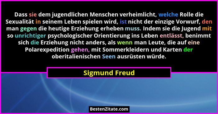 Dass sie dem jugendlichen Menschen verheimlicht, welche Rolle die Sexualität in seinem Leben spielen wird, ist nicht der einzige Vorwu... - Sigmund Freud