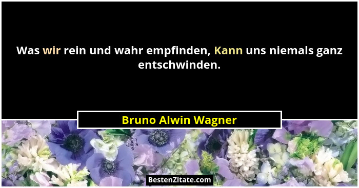 Was wir rein und wahr empfinden, Kann uns niemals ganz entschwinden.... - Bruno Alwin Wagner