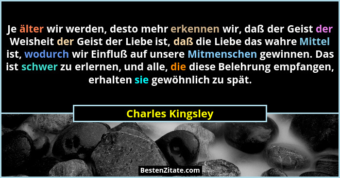 Je älter wir werden, desto mehr erkennen wir, daß der Geist der Weisheit der Geist der Liebe ist, daß die Liebe das wahre Mittel is... - Charles Kingsley