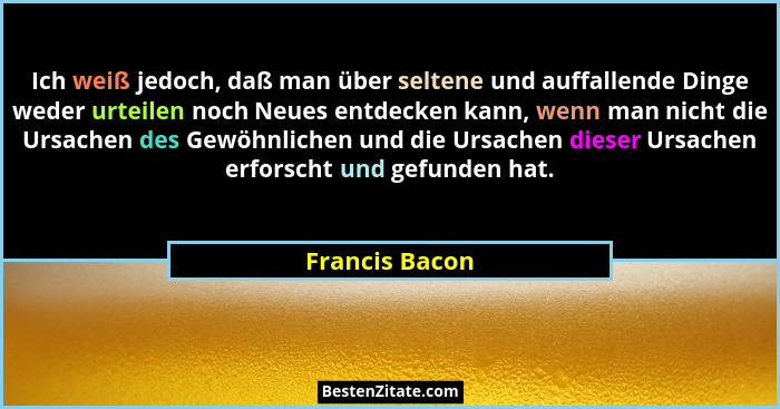 Ich weiß jedoch, daß man über seltene und auffallende Dinge weder urteilen noch Neues entdecken kann, wenn man nicht die Ursachen des... - Francis Bacon