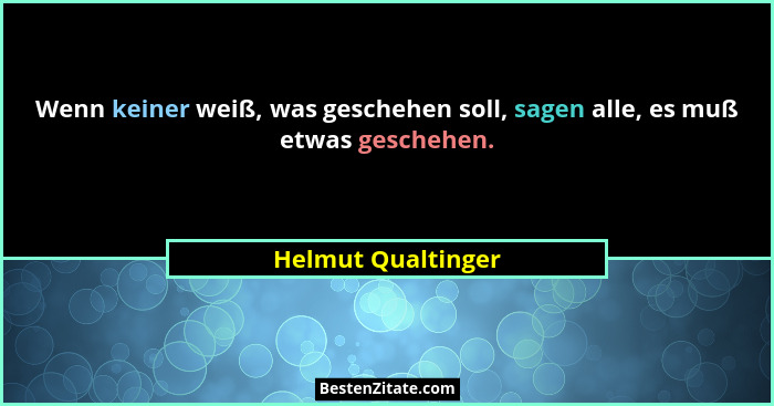 Wenn keiner weiß, was geschehen soll, sagen alle, es muß etwas geschehen.... - Helmut Qualtinger