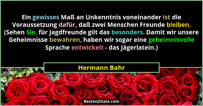 Ein gewisses Maß an Unkenntnis voneinander ist die Voraussetzung dafür, daß zwei Menschen Freunde bleiben. (Sehen Sie, für Jagdfreunde... - Hermann Bahr
