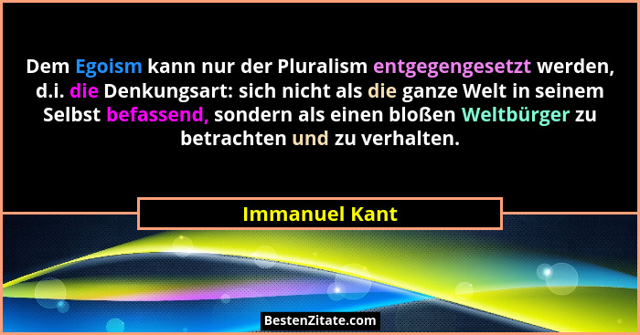 Dem Egoism kann nur der Pluralism entgegengesetzt werden, d.i. die Denkungsart: sich nicht als die ganze Welt in seinem Selbst befasse... - Immanuel Kant