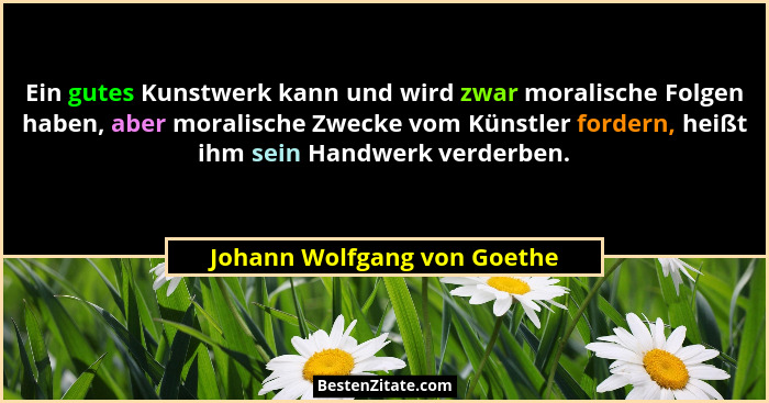 Ein gutes Kunstwerk kann und wird zwar moralische Folgen haben, aber moralische Zwecke vom Künstler fordern, heißt ihm se... - Johann Wolfgang von Goethe