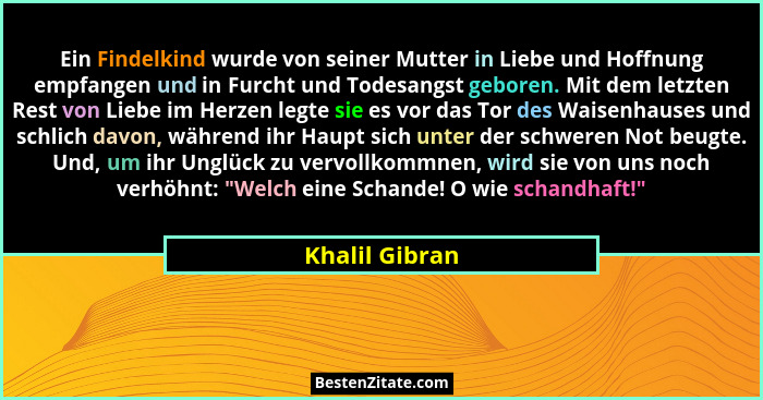 Ein Findelkind wurde von seiner Mutter in Liebe und Hoffnung empfangen und in Furcht und Todesangst geboren. Mit dem letzten Rest von... - Khalil Gibran