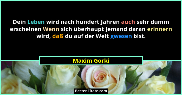Dein Leben wird nach hundert Jahren auch sehr dumm erscheinen Wenn sich überhaupt jemand daran erinnern wird, daß du auf der Welt gwesen... - Maxim Gorki
