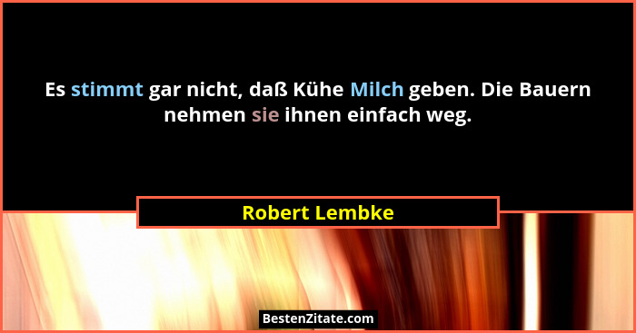 Es stimmt gar nicht, daß Kühe Milch geben. Die Bauern nehmen sie ihnen einfach weg.... - Robert Lembke