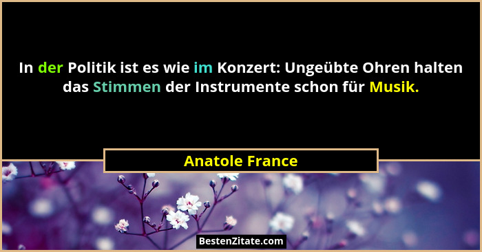 In der Politik ist es wie im Konzert: Ungeübte Ohren halten das Stimmen der Instrumente schon für Musik.... - Anatole France