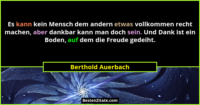 Es kann kein Mensch dem andern etwas vollkommen recht machen, aber dankbar kann man doch sein. Und Dank ist ein Boden, auf dem die... - Berthold Auerbach