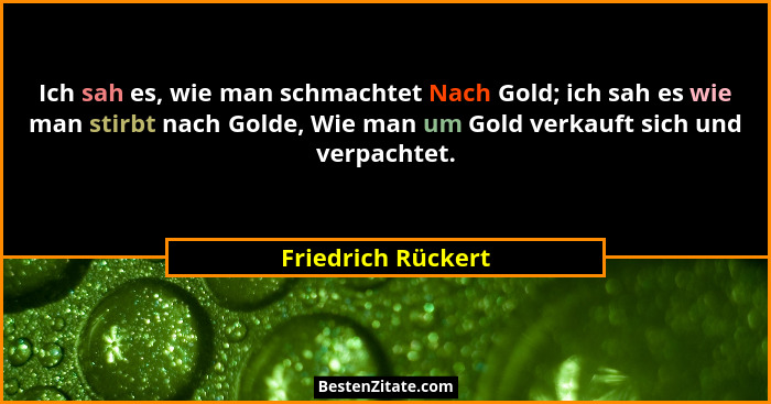 Ich sah es, wie man schmachtet Nach Gold; ich sah es wie man stirbt nach Golde, Wie man um Gold verkauft sich und verpachtet.... - Friedrich Rückert