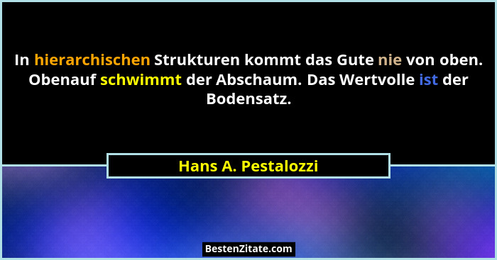 In hierarchischen Strukturen kommt das Gute nie von oben. Obenauf schwimmt der Abschaum. Das Wertvolle ist der Bodensatz.... - Hans A. Pestalozzi