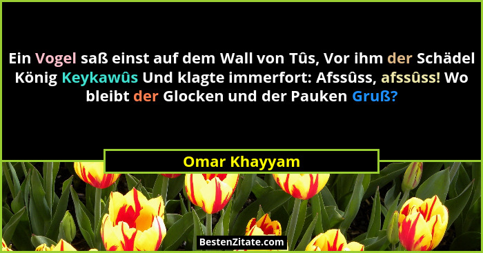 Ein Vogel saß einst auf dem Wall von Tûs, Vor ihm der Schädel König Keykawûs Und klagte immerfort: Afssûss, afssûss! Wo bleibt der Gloc... - Omar Khayyam