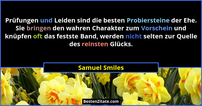 Prüfungen und Leiden sind die besten Probiersteine der Ehe. Sie bringen den wahren Charakter zum Vorschein und knüpfen oft das festste... - Samuel Smiles