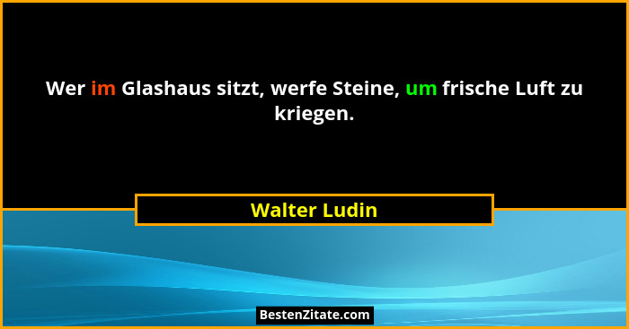 Wer im Glashaus sitzt, werfe Steine, um frische Luft zu kriegen.... - Walter Ludin
