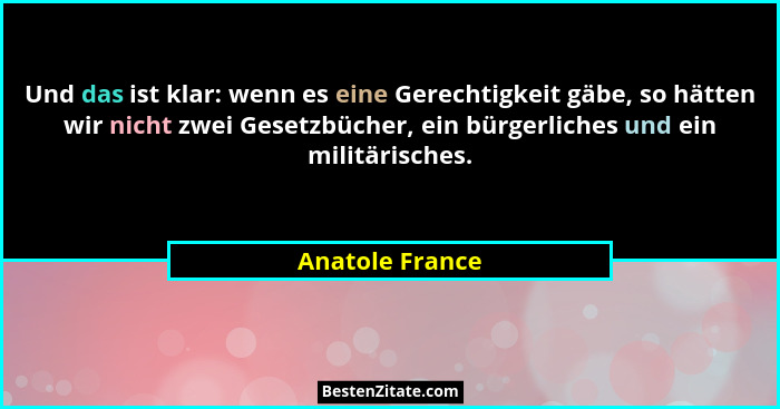 Und das ist klar: wenn es eine Gerechtigkeit gäbe, so hätten wir nicht zwei Gesetzbücher, ein bürgerliches und ein militärisches.... - Anatole France