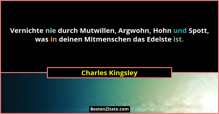 Vernichte nie durch Mutwillen, Argwohn, Hohn und Spott, was in deinen Mitmenschen das Edelste ist.... - Charles Kingsley