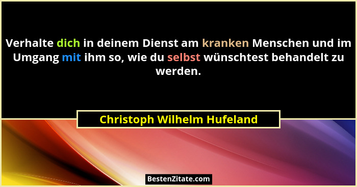 Verhalte dich in deinem Dienst am kranken Menschen und im Umgang mit ihm so, wie du selbst wünschtest behandelt zu werden... - Christoph Wilhelm Hufeland