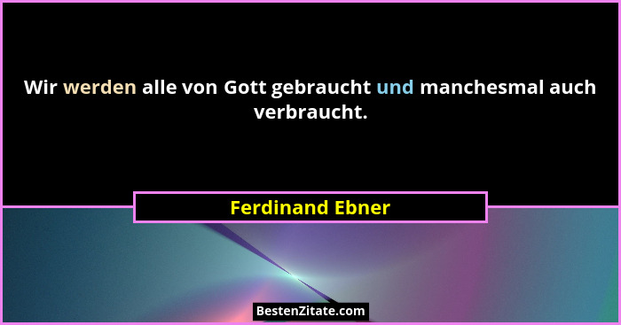 Wir werden alle von Gott gebraucht und manchesmal auch verbraucht.... - Ferdinand Ebner