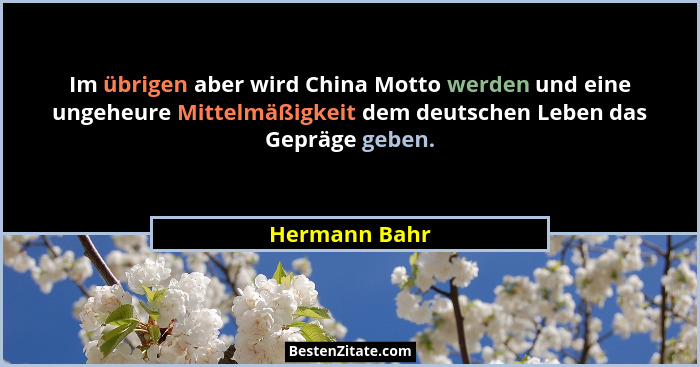 Im übrigen aber wird China Motto werden und eine ungeheure Mittelmäßigkeit dem deutschen Leben das Gepräge geben.... - Hermann Bahr
