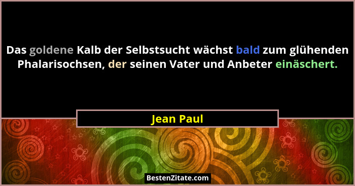 Das goldene Kalb der Selbstsucht wächst bald zum glühenden Phalarisochsen, der seinen Vater und Anbeter einäschert.... - Jean Paul