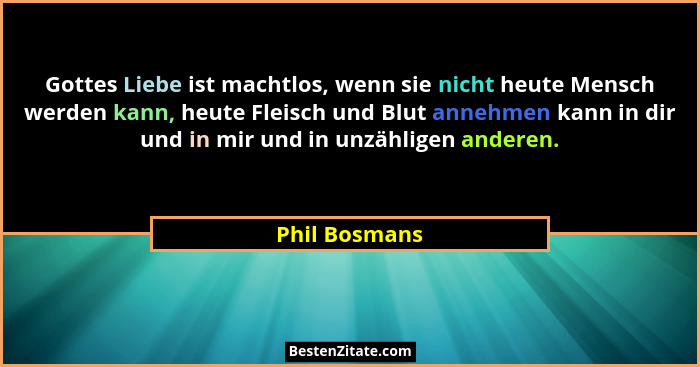 Gottes Liebe ist machtlos, wenn sie nicht heute Mensch werden kann, heute Fleisch und Blut annehmen kann in dir und in mir und in unzäh... - Phil Bosmans