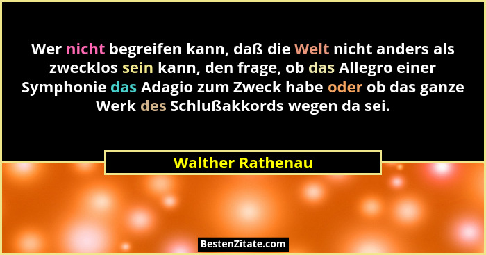 Wer nicht begreifen kann, daß die Welt nicht anders als zwecklos sein kann, den frage, ob das Allegro einer Symphonie das Adagio zu... - Walther Rathenau