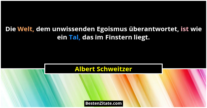 Die Welt, dem unwissenden Egoismus überantwortet, ist wie ein Tal, das im Finstern liegt.... - Albert Schweitzer