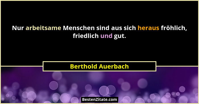 Nur arbeitsame Menschen sind aus sich heraus fröhlich, friedlich und gut.... - Berthold Auerbach