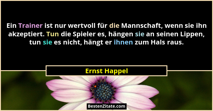 Ein Trainer ist nur wertvoll für die Mannschaft, wenn sie ihn akzeptiert. Tun die Spieler es, hängen sie an seinen Lippen, tun sie es n... - Ernst Happel