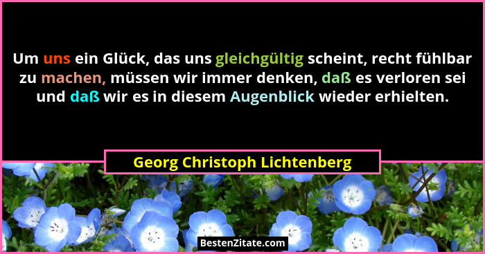 Um uns ein Glück, das uns gleichgültig scheint, recht fühlbar zu machen, müssen wir immer denken, daß es verloren sei un... - Georg Christoph Lichtenberg